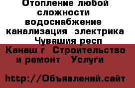 Отопление любой сложности ,водоснабжение ,канализация ,электрика , - Чувашия респ., Канаш г. Строительство и ремонт » Услуги   